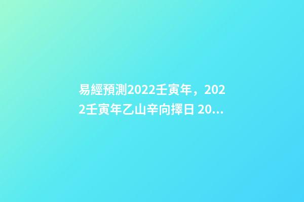 易經預測2022壬寅年，2022壬寅年乙山辛向擇日 2022年易經卦象，2022 年易經預測戰爭